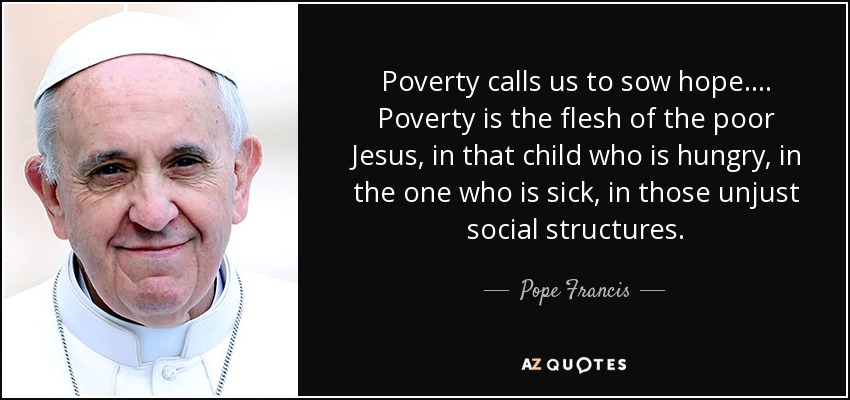 Poverty calls us to sow hope.... Poverty is the flesh of the poor Jesus, in that child who is hungry, in the one who is sick, in those unjust social structures. - Pope Francis