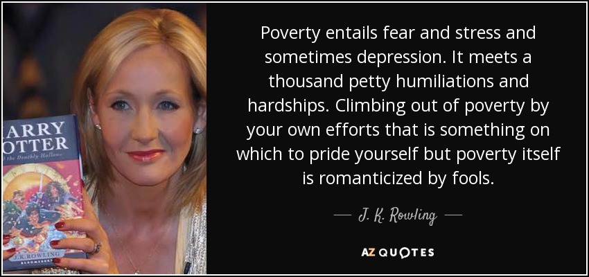 Poverty entails fear and stress and sometimes depression. It meets a thousand petty humiliations and hardships. Climbing out of poverty by your own efforts that is something on which to pride yourself but poverty itself is romanticized by fools. - J. K. Rowling
