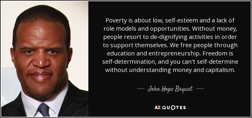 Poverty is about low, self-esteem and a lack of role models and opportunities. Without money, people resort to de-dignifying activities in order to support themselves. We free people through education and entrepreneurship. Freedom is self-determination, and you can't self-determine without understanding money and capitalism. - John Hope Bryant