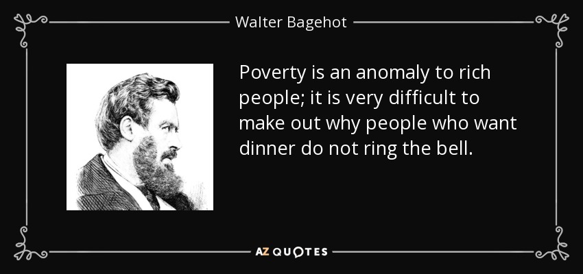 Poverty is an anomaly to rich people; it is very difficult to make out why people who want dinner do not ring the bell. - Walter Bagehot