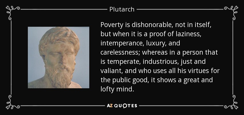 Poverty is dishonorable, not in itself, but when it is a proof of laziness, intemperance, luxury, and carelessness; whereas in a person that is temperate, industrious, just and valiant, and who uses all his virtues for the public good, it shows a great and lofty mind. - Plutarch