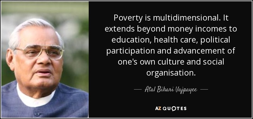 Poverty is multidimensional. It extends beyond money incomes to education, health care, political participation and advancement of one's own culture and social organisation. - Atal Bihari Vajpayee