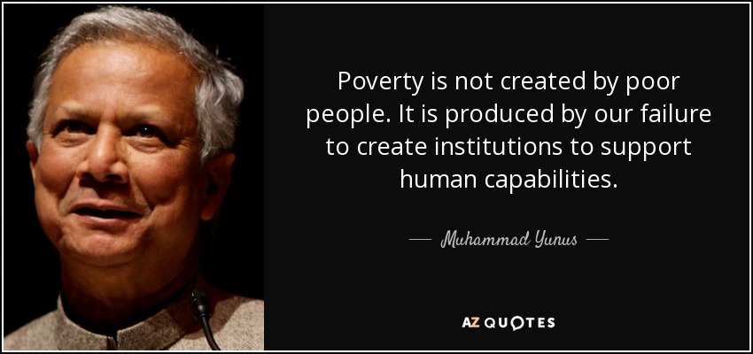 Poverty is not created by poor people. It is produced by our failure to create institutions to support human capabilities. - Muhammad Yunus