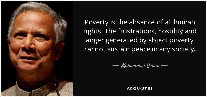 Poverty is the absence of all human rights. The frustrations, hostility and anger generated by abject poverty cannot sustain peace in any society. - Muhammad Yunus