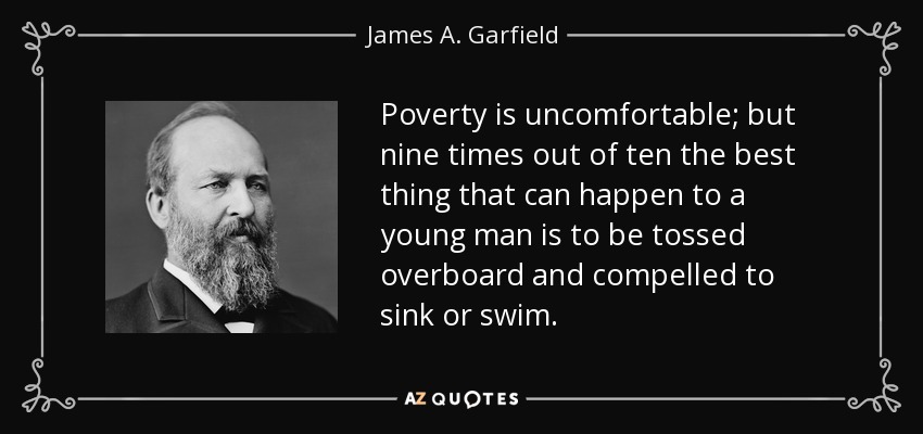 Poverty is uncomfortable; but nine times out of ten the best thing that can happen to a young man is to be tossed overboard and compelled to sink or swim. - James A. Garfield