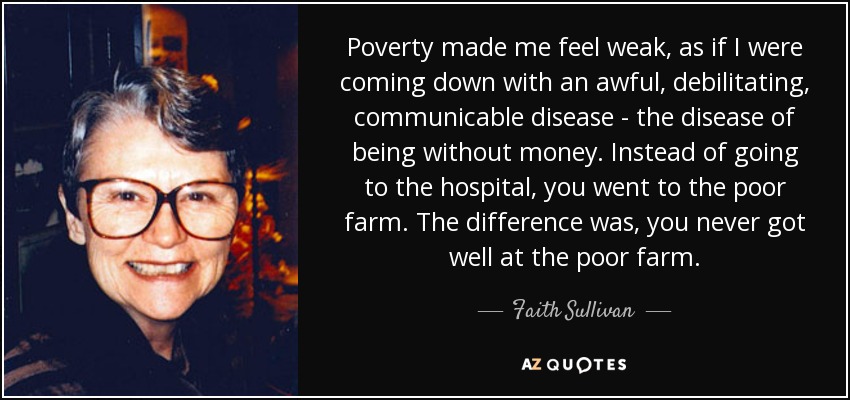 Poverty made me feel weak, as if I were coming down with an awful, debilitating, communicable disease - the disease of being without money. Instead of going to the hospital, you went to the poor farm. The difference was, you never got well at the poor farm. - Faith Sullivan