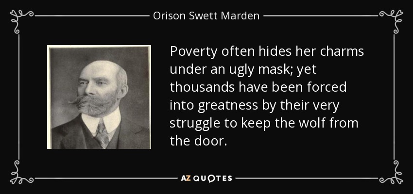 Poverty often hides her charms under an ugly mask; yet thousands have been forced into greatness by their very struggle to keep the wolf from the door. - Orison Swett Marden