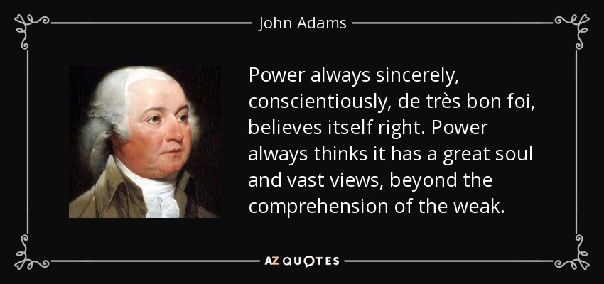 Power always sincerely, conscientiously, de très bon foi, believes itself right. Power always thinks it has a great soul and vast views, beyond the comprehension of the weak. - John Adams