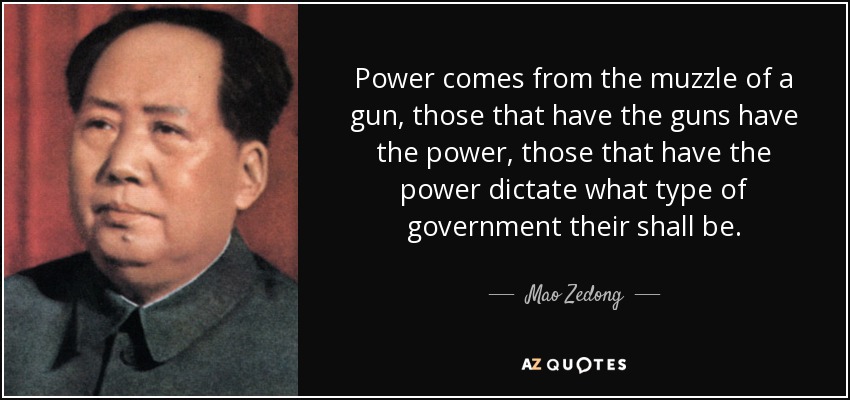 Power comes from the muzzle of a gun, those that have the guns have the power, those that have the power dictate what type of government their shall be. - Mao Zedong