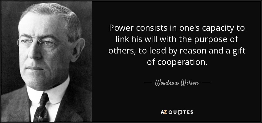 Power consists in one's capacity to link his will with the purpose of others, to lead by reason and a gift of cooperation. - Woodrow Wilson