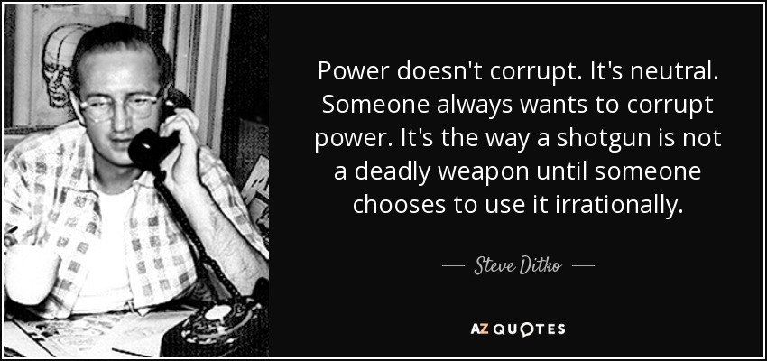 Power doesn't corrupt. It's neutral. Someone always wants to corrupt power. It's the way a shotgun is not a deadly weapon until someone chooses to use it irrationally. - Steve Ditko