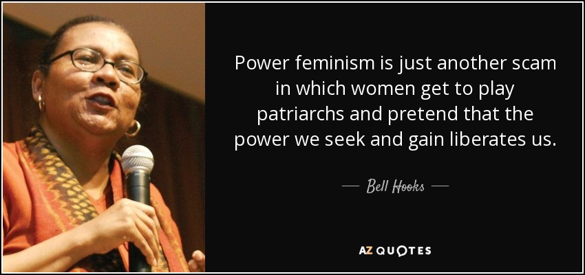 Power feminism is just another scam in which women get to play patriarchs and pretend that the power we seek and gain liberates us. - Bell Hooks
