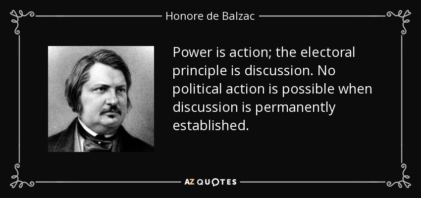Power is action; the electoral principle is discussion. No political action is possible when discussion is permanently established. - Honore de Balzac