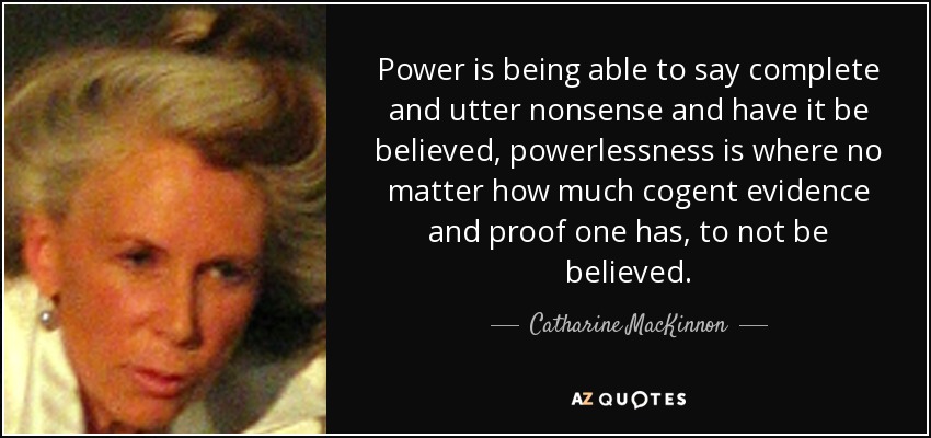 Power is being able to say complete and utter nonsense and have it be believed, powerlessness is where no matter how much cogent evidence and proof one has, to not be believed. - Catharine MacKinnon
