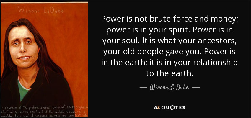 Power is not brute force and money; power is in your spirit. Power is in your soul. It is what your ancestors, your old people gave you. Power is in the earth; it is in your relationship to the earth. - Winona LaDuke