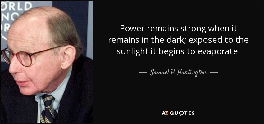 Power remains strong when it remains in the dark; exposed to the sunlight it begins to evaporate. - Samuel P. Huntington