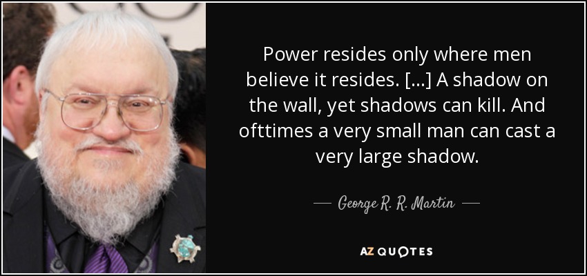 Power resides only where men believe it resides. [...] A shadow on the wall, yet shadows can kill. And ofttimes a very small man can cast a very large shadow. - George R. R. Martin