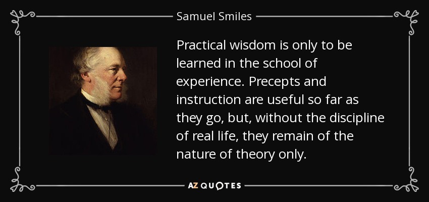 Practical wisdom is only to be learned in the school of experience. Precepts and instruction are useful so far as they go, but, without the discipline of real life, they remain of the nature of theory only. - Samuel Smiles