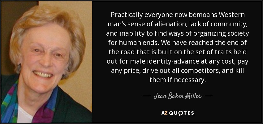 Practically everyone now bemoans Western man's sense of alienation, lack of community, and inability to find ways of organizing society for human ends. We have reached the end of the road that is built on the set of traits held out for male identity-advance at any cost, pay any price, drive out all competitors, and kill them if necessary. - Jean Baker Miller