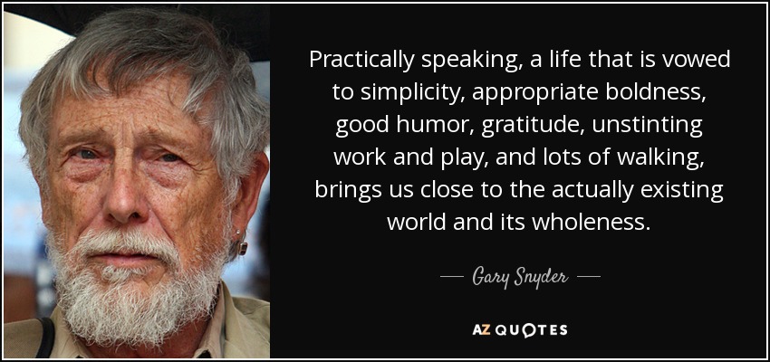 Practically speaking, a life that is vowed to simplicity, appropriate boldness, good humor, gratitude, unstinting work and play, and lots of walking, brings us close to the actually existing world and its wholeness. - Gary Snyder