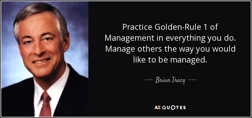 Practice Golden-Rule 1 of Management in everything you do. Manage others the way you would like to be managed. - Brian Tracy