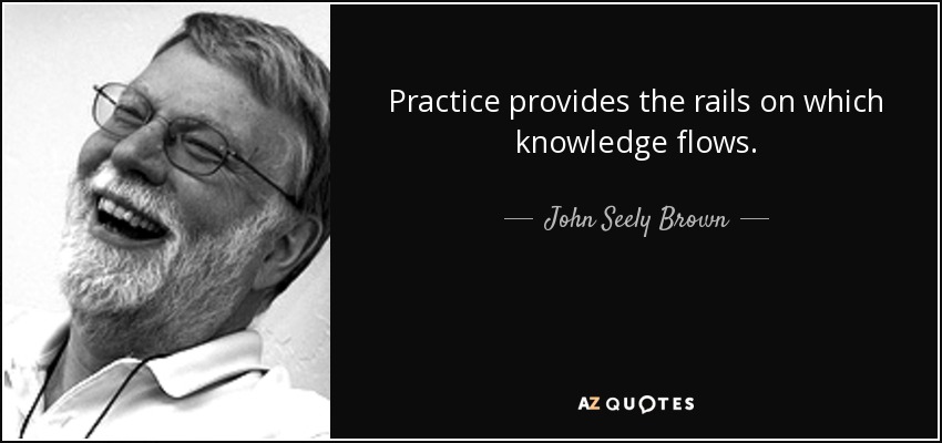 Practice provides the rails on which knowledge flows. - John Seely Brown