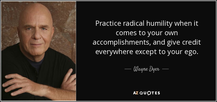Practice radical humility when it comes to your own accomplishments, and give credit everywhere except to your ego. - Wayne Dyer