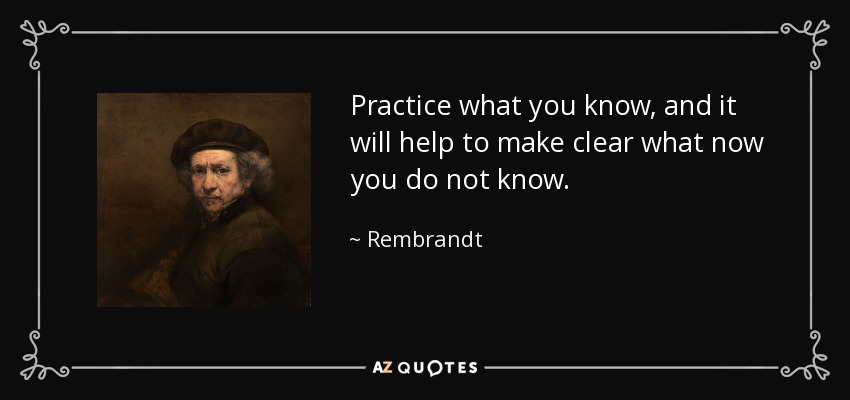 Practice what you know, and it will help to make clear what now you do not know. - Rembrandt