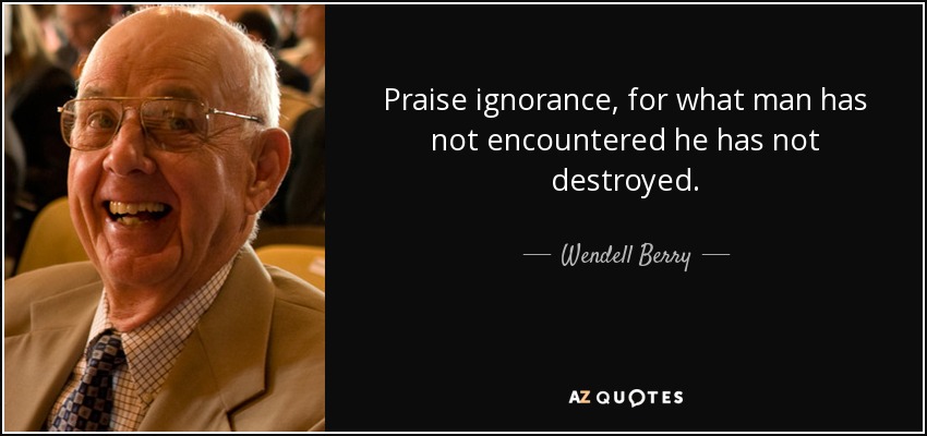 Praise ignorance, for what man has not encountered he has not destroyed. - Wendell Berry