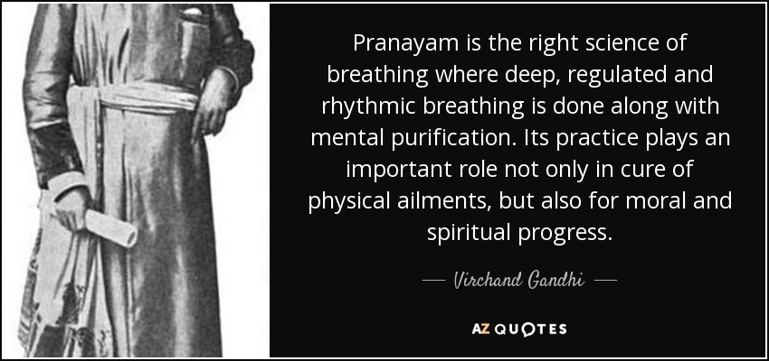 Pranayam is the right science of breathing where deep, regulated and rhythmic breathing is done along with mental purification. Its practice plays an important role not only in cure of physical ailments, but also for moral and spiritual progress. - Virchand Gandhi