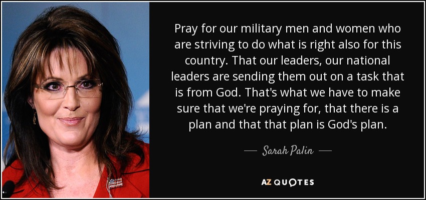Pray for our military men and women who are striving to do what is right also for this country. That our leaders, our national leaders are sending them out on a task that is from God. That's what we have to make sure that we're praying for, that there is a plan and that that plan is God's plan. - Sarah Palin
