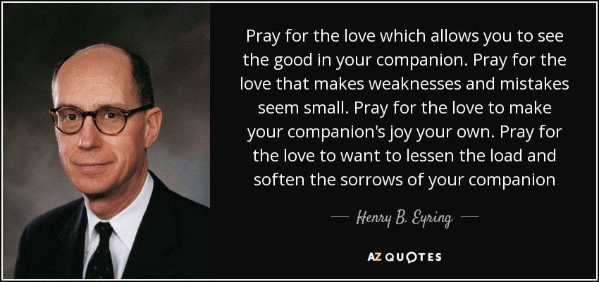 Pray for the love which allows you to see the good in your companion. Pray for the love that makes weaknesses and mistakes seem small. Pray for the love to make your companion's joy your own. Pray for the love to want to lessen the load and soften the sorrows of your companion - Henry B. Eyring