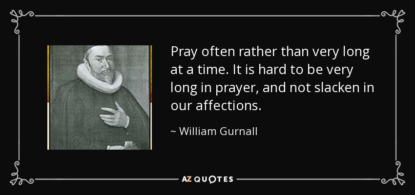 Pray often rather than very long at a time. It is hard to be very long in prayer, and not slacken in our affections. - William Gurnall