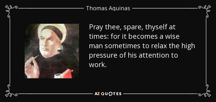 Pray thee, spare, thyself at times: for it becomes a wise man sometimes to relax the high pressure of his attention to work. - Thomas Aquinas