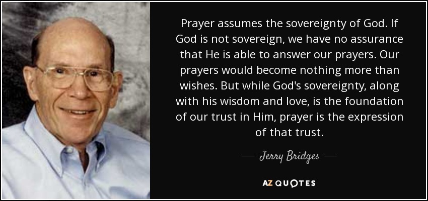 Prayer assumes the sovereignty of God. If God is not sovereign, we have no assurance that He is able to answer our prayers. Our prayers would become nothing more than wishes. But while God's sovereignty, along with his wisdom and love, is the foundation of our trust in Him, prayer is the expression of that trust. - Jerry Bridges