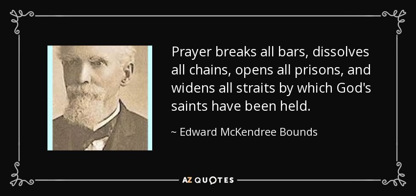Prayer breaks all bars, dissolves all chains, opens all prisons, and widens all straits by which God's saints have been held. - Edward McKendree Bounds