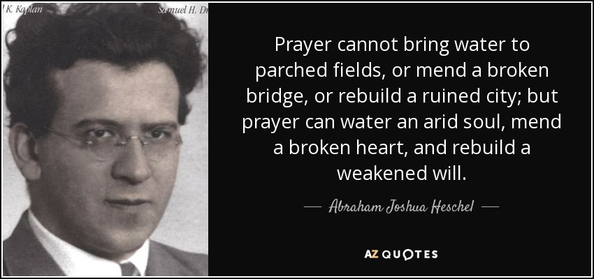 Prayer cannot bring water to parched fields, or mend a broken bridge, or rebuild a ruined city; but prayer can water an arid soul, mend a broken heart, and rebuild a weakened will. - Abraham Joshua Heschel
