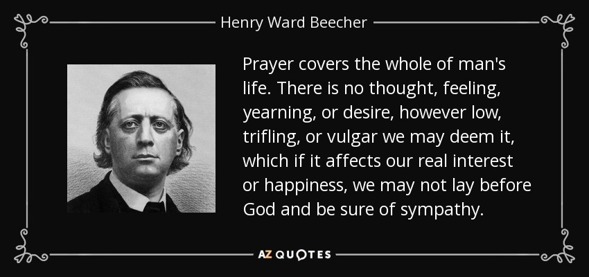 Prayer covers the whole of man's life. There is no thought, feeling, yearning, or desire, however low, trifling, or vulgar we may deem it, which if it affects our real interest or happiness, we may not lay before God and be sure of sympathy. - Henry Ward Beecher
