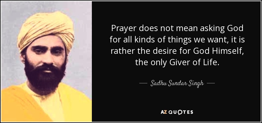 Prayer does not mean asking God for all kinds of things we want, it is rather the desire for God Himself, the only Giver of Life. - Sadhu Sundar Singh