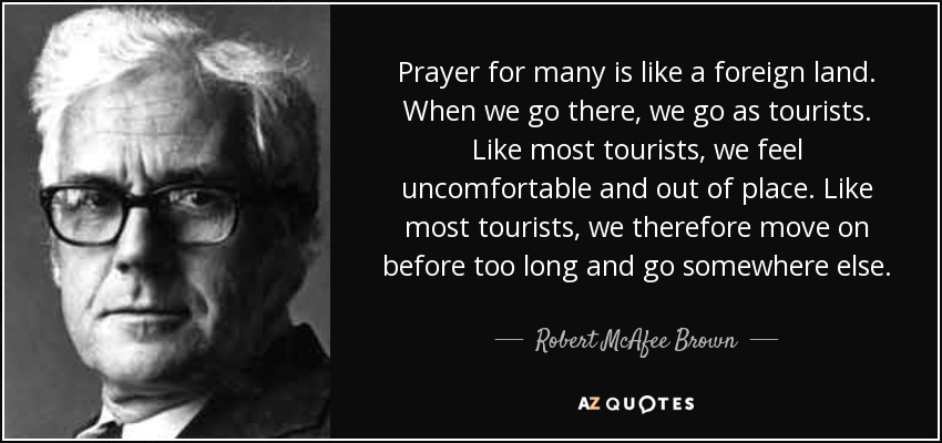 Prayer for many is like a foreign land. When we go there, we go as tourists. Like most tourists, we feel uncomfortable and out of place. Like most tourists, we therefore move on before too long and go somewhere else. - Robert McAfee Brown