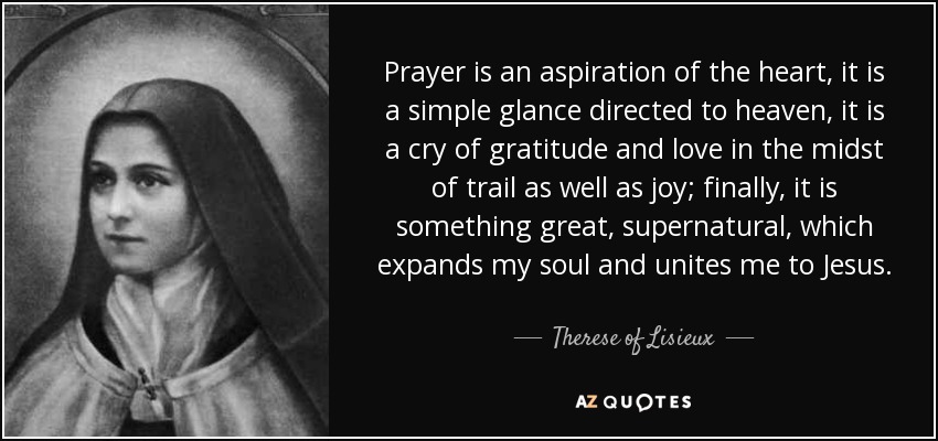 Prayer is an aspiration of the heart, it is a simple glance directed to heaven, it is a cry of gratitude and love in the midst of trail as well as joy; finally, it is something great, supernatural, which expands my soul and unites me to Jesus. - Therese of Lisieux