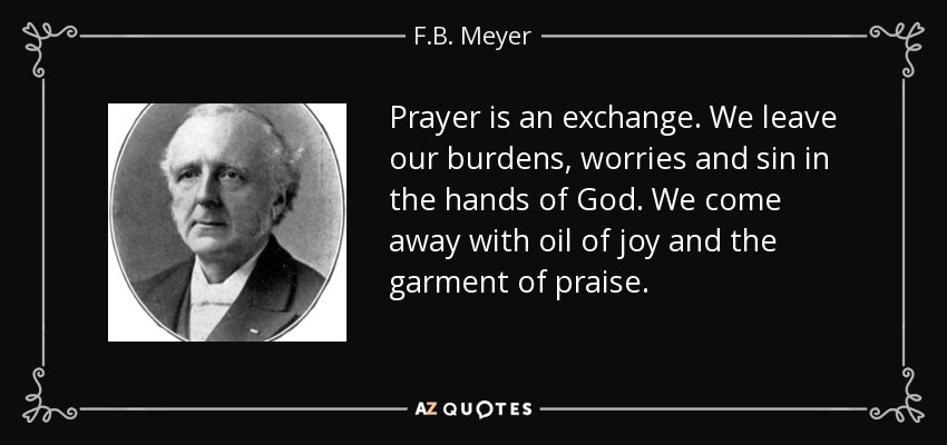 Prayer is an exchange. We leave our burdens, worries and sin in the hands of God. We come away with oil of joy and the garment of praise. - F.B. Meyer