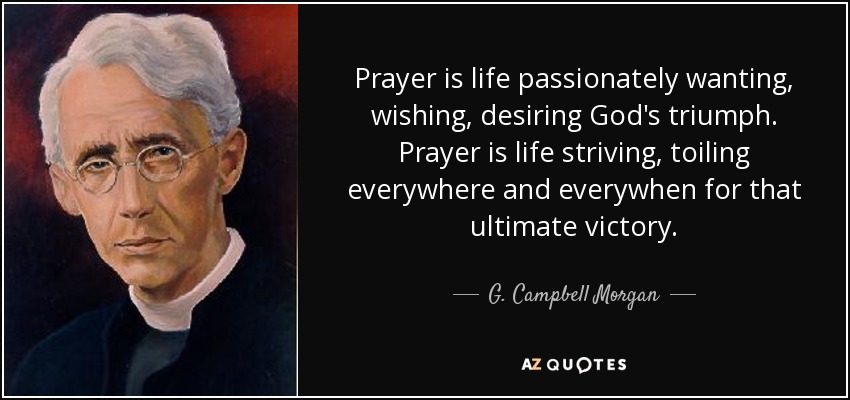Prayer is life passionately wanting, wishing, desiring God's triumph. Prayer is life striving, toiling everywhere and everywhen for that ultimate victory. - G. Campbell Morgan