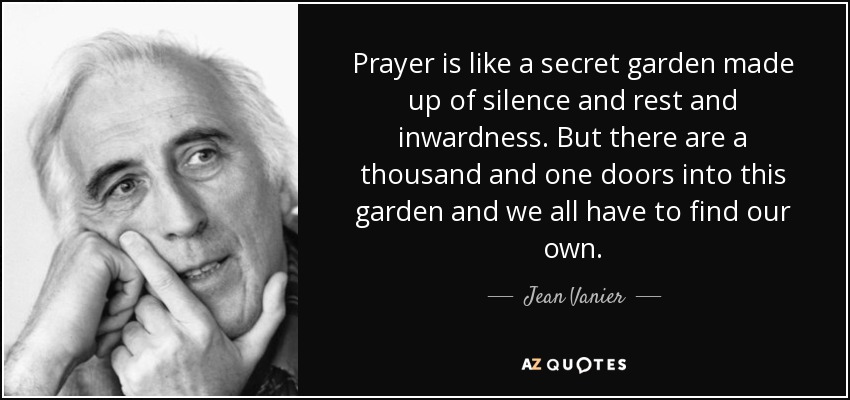 Prayer is like a secret garden made up of silence and rest and inwardness. But there are a thousand and one doors into this garden and we all have to find our own. - Jean Vanier