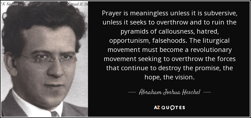 Prayer is meaningless unless it is subversive, unless it seeks to overthrow and to ruin the pyramids of callousness, hatred, opportunism, falsehoods. The liturgical movement must become a revolutionary movement seeking to overthrow the forces that continue to destroy the promise, the hope, the vision. - Abraham Joshua Heschel