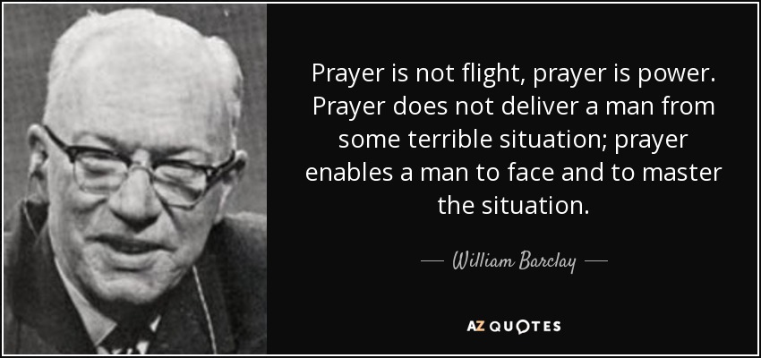 Prayer is not flight, prayer is power. Prayer does not deliver a man from some terrible situation; prayer enables a man to face and to master the situation. - William Barclay