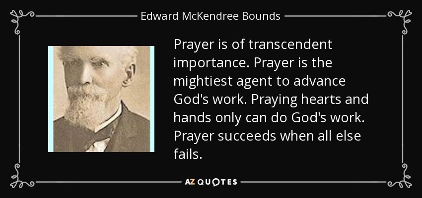 Prayer is of transcendent importance. Prayer is the mightiest agent to advance God's work. Praying hearts and hands only can do God's work. Prayer succeeds when all else fails. - Edward McKendree Bounds