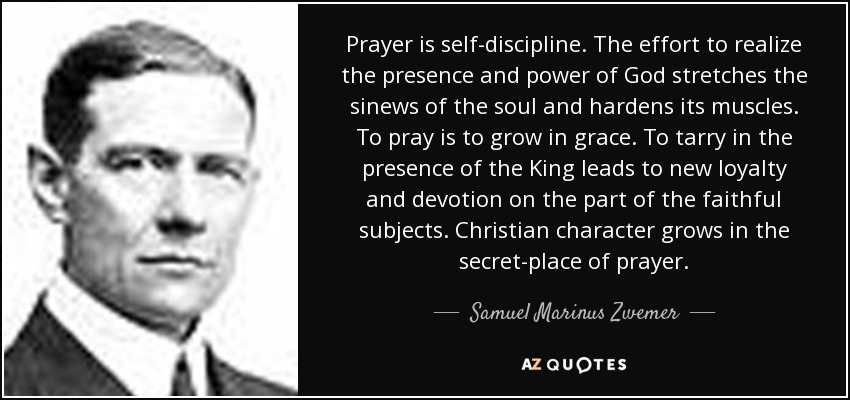 Prayer is self-discipline. The effort to realize the presence and power of God stretches the sinews of the soul and hardens its muscles. To pray is to grow in grace. To tarry in the presence of the King leads to new loyalty and devotion on the part of the faithful subjects. Christian character grows in the secret-place of prayer. - Samuel Marinus Zwemer