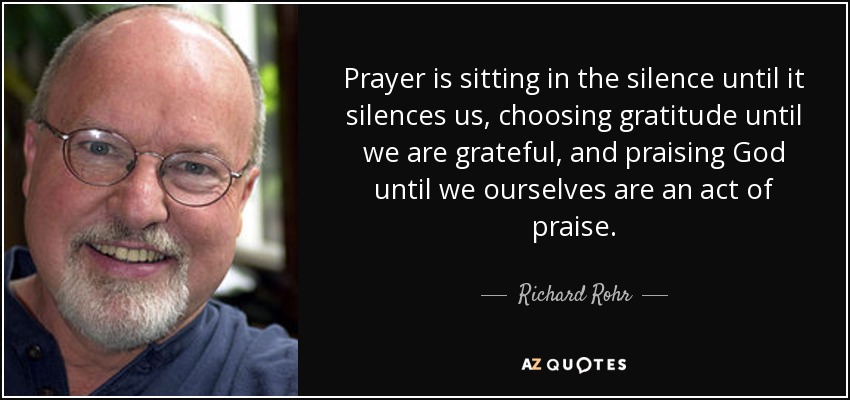 Prayer is sitting in the silence until it silences us, choosing gratitude until we are grateful, and praising God until we ourselves are an act of praise. - Richard Rohr