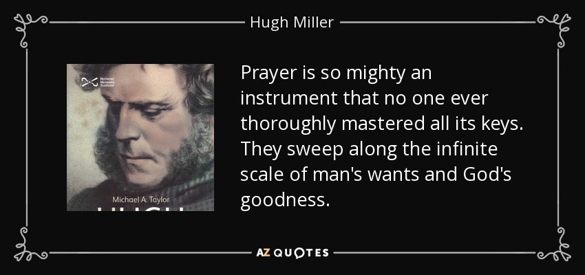 Prayer is so mighty an instrument that no one ever thoroughly mastered all its keys. They sweep along the infinite scale of man's wants and God's goodness. - Hugh Miller